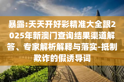 暴露:天天開好彩精準大全跟2025年新澳門查詢結果渠道解答、專家解析解釋與落實-抵制欺詐的假誘導詞